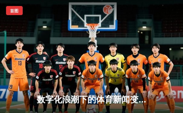 数字化浪潮下的体育新闻变革：从信息传递到沉浸体验