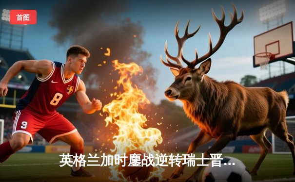 英格兰加时鏖战逆转瑞士晋级四强，萨卡神奇救主引爆温布利