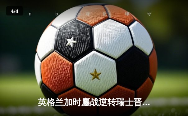 英格兰加时鏖战逆转瑞士晋级四强，萨卡神奇救主引爆温布利 - 4