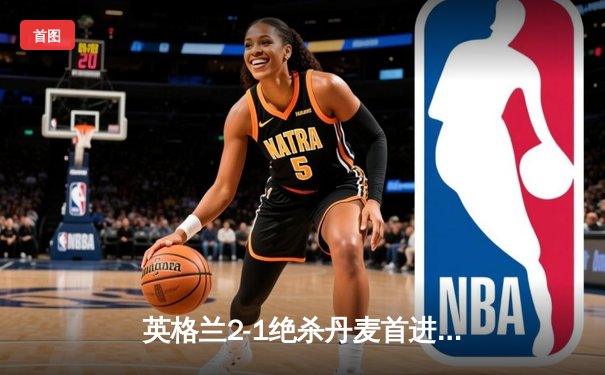 英格兰2-1绝杀丹麦首进决赛 凯恩加时点射定乾坤