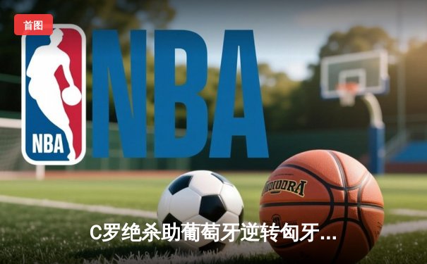 C罗绝杀助葡萄牙逆转匈牙利 欧洲杯卫冕冠军艰难取开门红