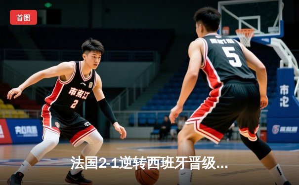 法国2-1逆转西班牙晋级欧洲杯决赛，姆巴佩传射建功