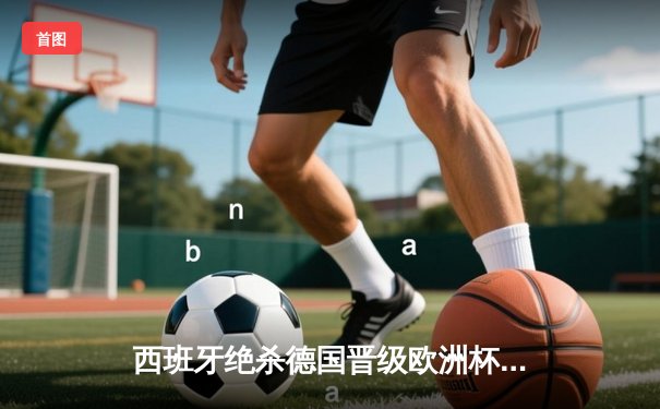 西班牙绝杀德国晋级欧洲杯决赛，亚马尔创纪录破门
