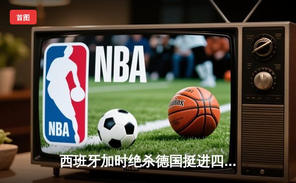 西班牙加时绝杀德国挺进四强，穆夏拉传射建功创纪录