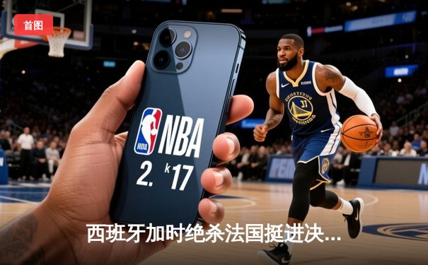 西班牙加时绝杀法国挺进决赛，亚马尔创纪录之夜闪耀慕尼黑