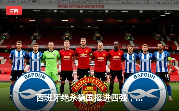 西班牙绝杀德国挺进四强，奥尔默制胜球引发争议