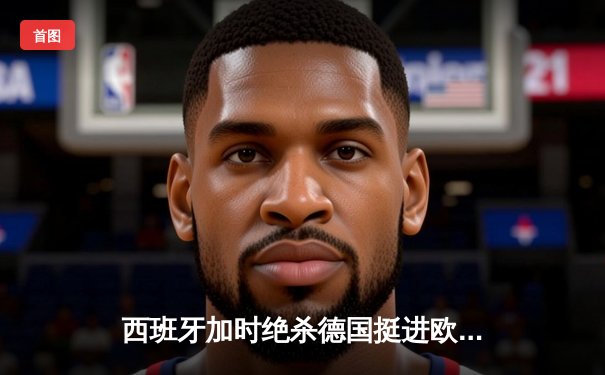 西班牙加时绝杀德国挺进欧洲杯四强，穆西亚拉闪耀全场难救主