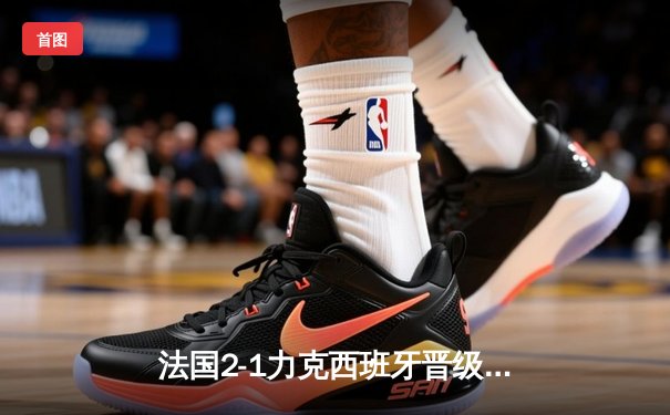 法国2-1力克西班牙晋级欧洲杯决赛，姆巴佩传射建功