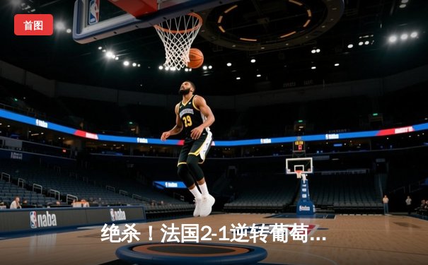 绝杀！法国2-1逆转葡萄牙，姆巴佩传射建功，C罗欧洲杯谢幕战留憾