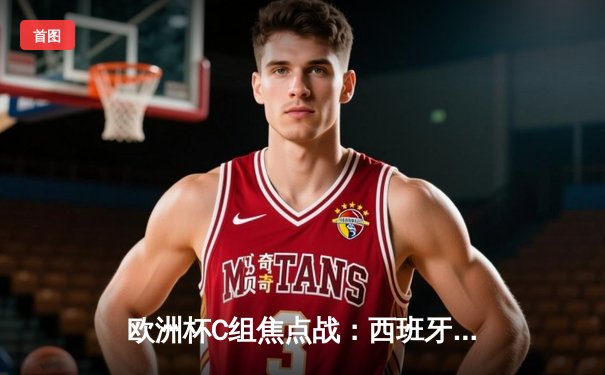 欧洲杯C组焦点战：西班牙血洗克罗地亚演绎高效艺术，3-0完胜展露冠军相