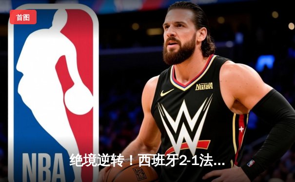 绝境逆转！西班牙2-1法国挺进决赛，亚马尔创纪录，奥尔莫制胜