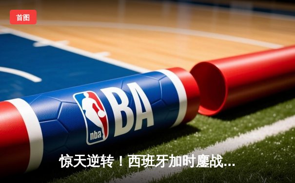 惊天逆转！西班牙加时鏖战3-2力克德国，挺进欧洲杯四强