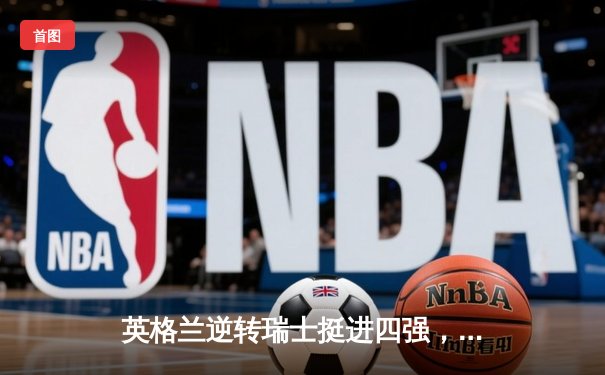 英格兰逆转瑞士挺进四强，萨卡救主点球大战定乾坤