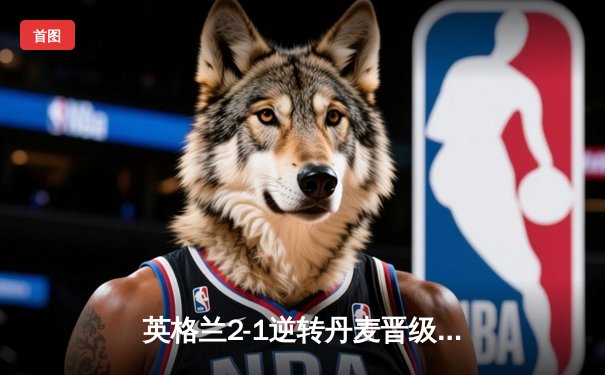 英格兰2-1逆转丹麦晋级决赛，凯恩加时点射制胜，三狮军团时隔55年再进欧洲杯决赛
