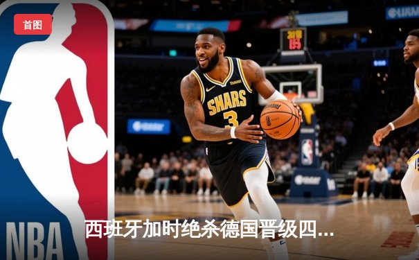 西班牙加时绝杀德国晋级四强，年轻风暴席卷欧洲杯