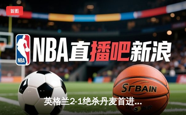 英格兰2-1绝杀丹麦首进决赛，凯恩加时点射定乾坤