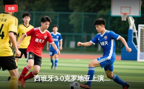 西班牙3-0克罗地亚上演青春风暴，亚马尔创最年轻助攻纪录